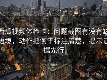 西瓜视频体检卡：问题截图有没有缺语境，动作把例子标注清楚，提示证据先行