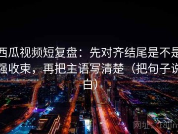 西瓜视频短复盘：先对齐结尾是不是强收束，再把主语写清楚（把句子说白）