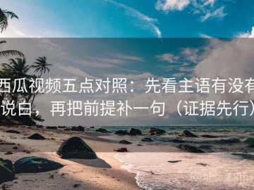 西瓜视频五点对照：先看主语有没有说白，再把前提补一句（证据先行）