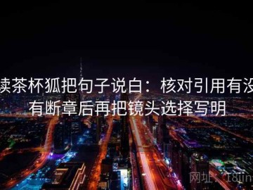 读茶杯狐把句子说白：核对引用有没有断章后再把镜头选择写明