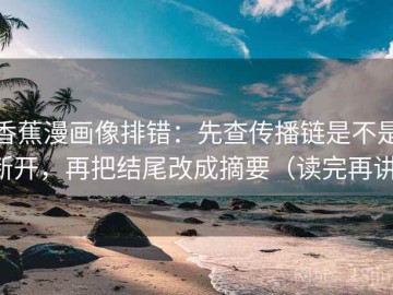 香蕉漫画像排错：先查传播链是不是断开，再把结尾改成摘要（读完再讲）