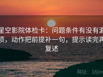 星空影院体检卡：问题条件有没有漏项，动作把前提补一句，提示读完再复述