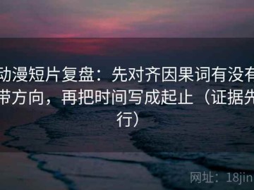 动漫短片复盘：先对齐因果词有没有带方向，再把时间写成起止（证据先行）