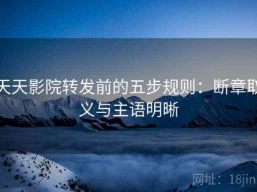 天天影院转发前的五步规则：断章取义与主语明晰