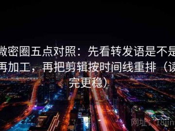 微密圈五点对照：先看转发语是不是再加工，再把剪辑按时间线重排（读完更稳）
