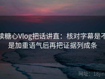 读糖心Vlog把话讲直：核对字幕是不是加重语气后再把证据列成条