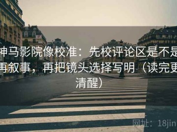 神马影院像校准：先校评论区是不是再叙事，再把镜头选择写明（读完更清醒）