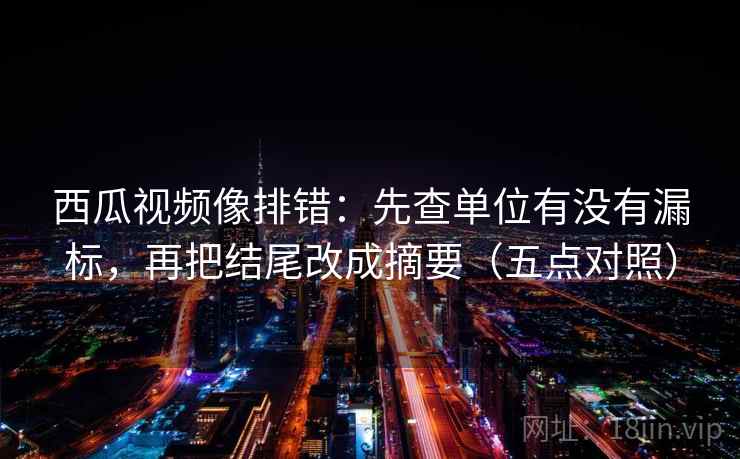 西瓜视频像排错：先查单位有没有漏标，再把结尾改成摘要（五点对照）