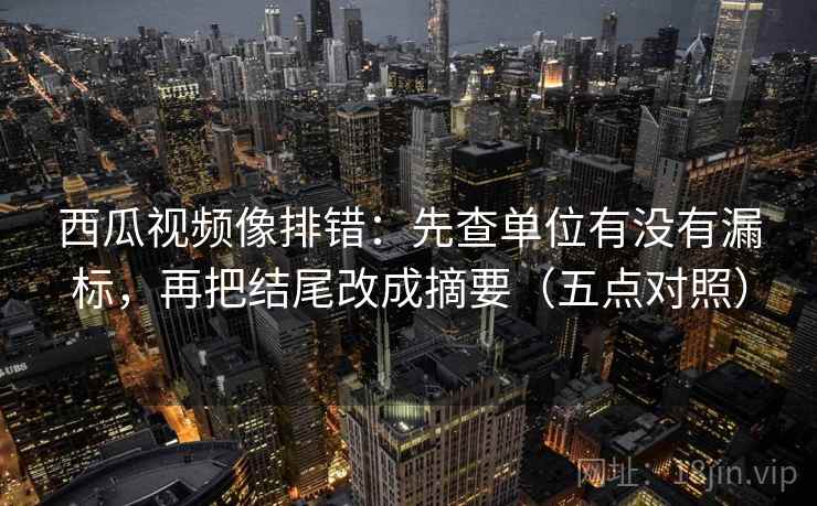 西瓜视频像排错：先查单位有没有漏标，再把结尾改成摘要（五点对照）