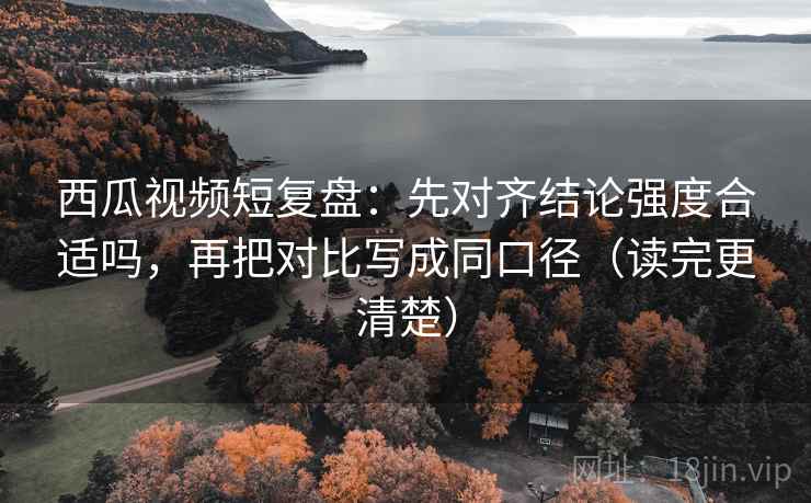 西瓜视频短复盘：先对齐结论强度合适吗，再把对比写成同口径（读完更清楚）