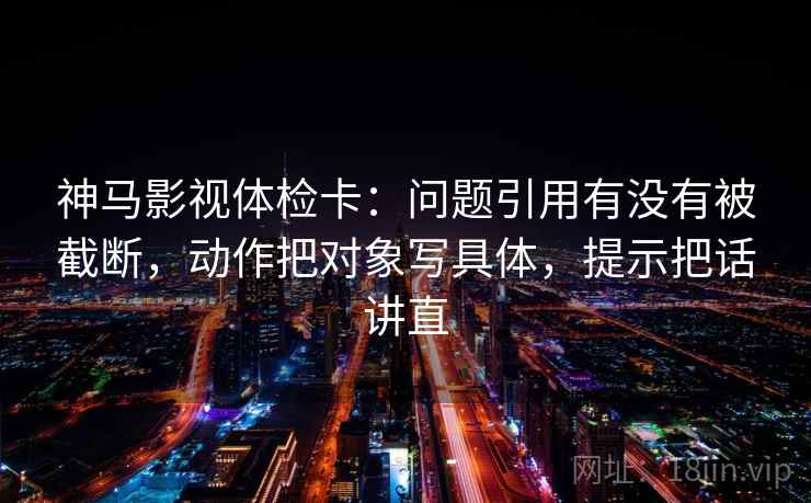 神马影视体检卡：问题引用有没有被截断，动作把对象写具体，提示把话讲直