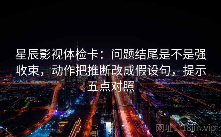 星辰影视体检卡：问题结尾是不是强收束，动作把推断改成假设句，提示五点对照