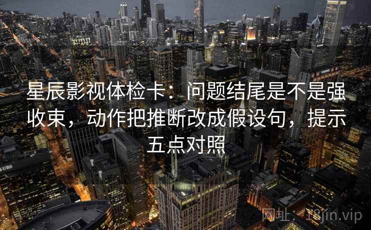 星辰影视体检卡：问题结尾是不是强收束，动作把推断改成假设句，提示五点对照