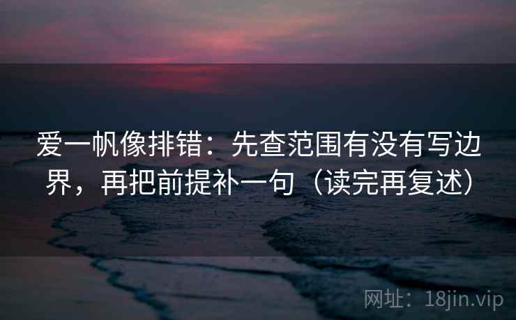 爱一帆像排错：先查范围有没有写边界，再把前提补一句（读完再复述）