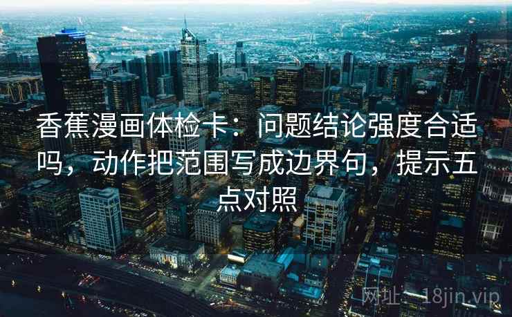 香蕉漫画体检卡：问题结论强度合适吗，动作把范围写成边界句，提示五点对照