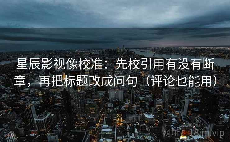 星辰影视像校准：先校引用有没有断章，再把标题改成问句（评论也能用）