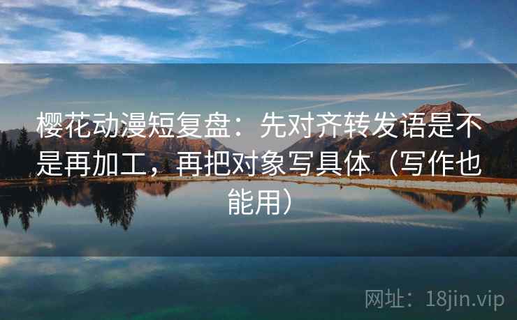 樱花动漫短复盘：先对齐转发语是不是再加工，再把对象写具体（写作也能用）