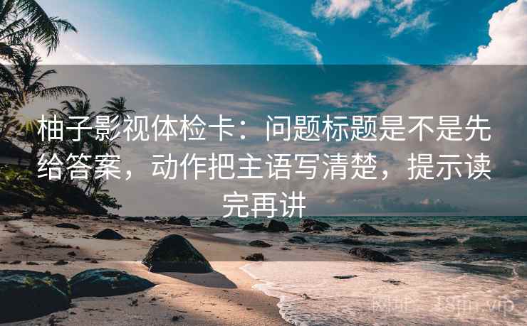 柚子影视体检卡：问题标题是不是先给答案，动作把主语写清楚，提示读完再讲