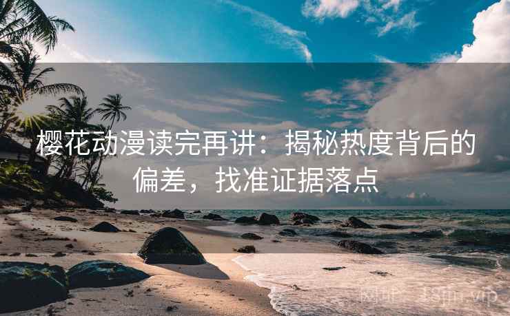 樱花动漫读完再讲：揭秘热度背后的偏差，找准证据落点