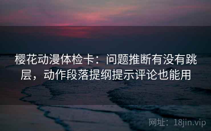 樱花动漫体检卡：问题推断有没有跳层，动作段落提纲提示评论也能用