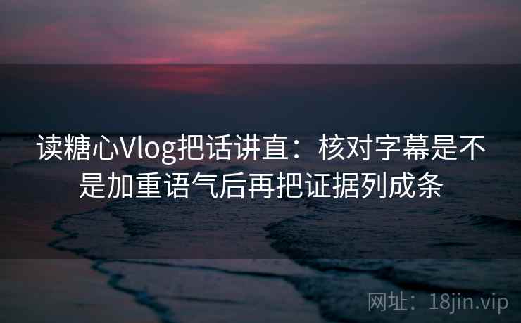 读糖心Vlog把话讲直：核对字幕是不是加重语气后再把证据列成条