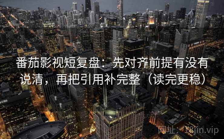 番茄影视短复盘：先对齐前提有没有说清，再把引用补完整（读完更稳）