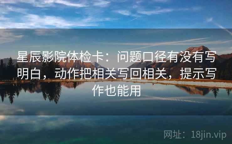 星辰影院体检卡：问题口径有没有写明白，动作把相关写回相关，提示写作也能用