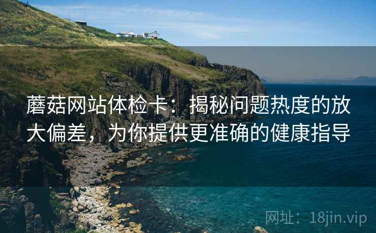 蘑菇网站体检卡：揭秘问题热度的放大偏差，为你提供更准确的健康指导