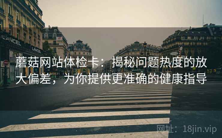 蘑菇网站体检卡：揭秘问题热度的放大偏差，为你提供更准确的健康指导