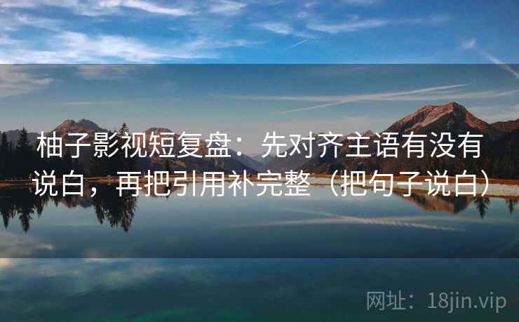柚子影视短复盘：先对齐主语有没有说白，再把引用补完整（把句子说白）