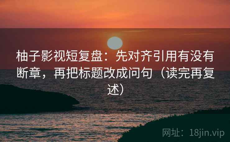 柚子影视短复盘：先对齐引用有没有断章，再把标题改成问句（读完再复述）