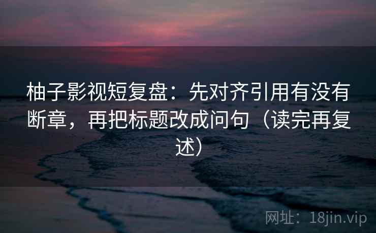 柚子影视短复盘：先对齐引用有没有断章，再把标题改成问句（读完再复述）