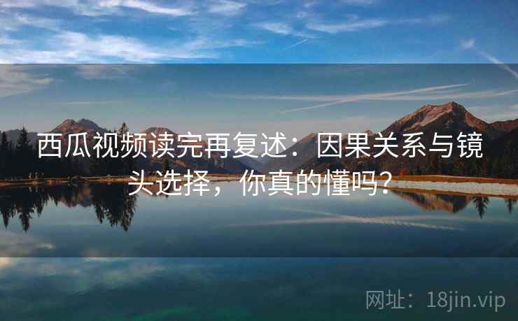 西瓜视频读完再复述：因果关系与镜头选择，你真的懂吗？
