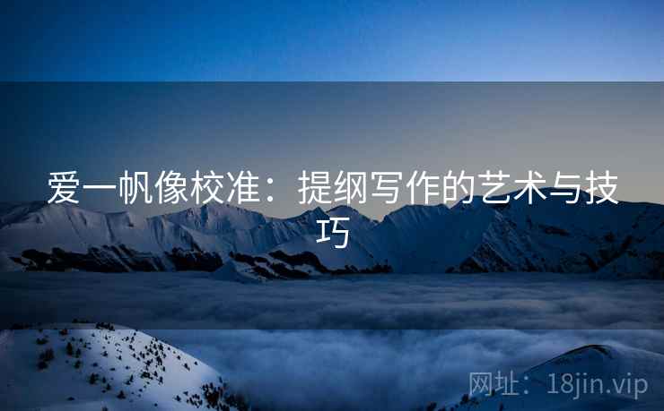 爱一帆像校准:提纲写作的艺术与技巧 爱一帆像校准:提纲写作的艺术与技巧