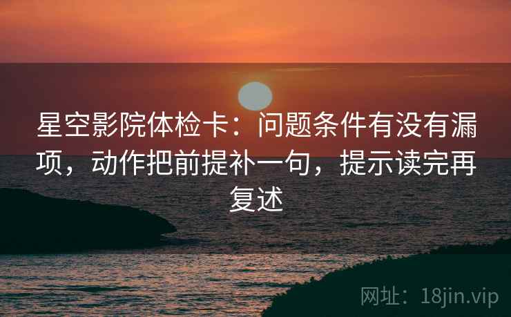 星空影院体检卡：问题条件有没有漏项，动作把前提补一句，提示读完再复述