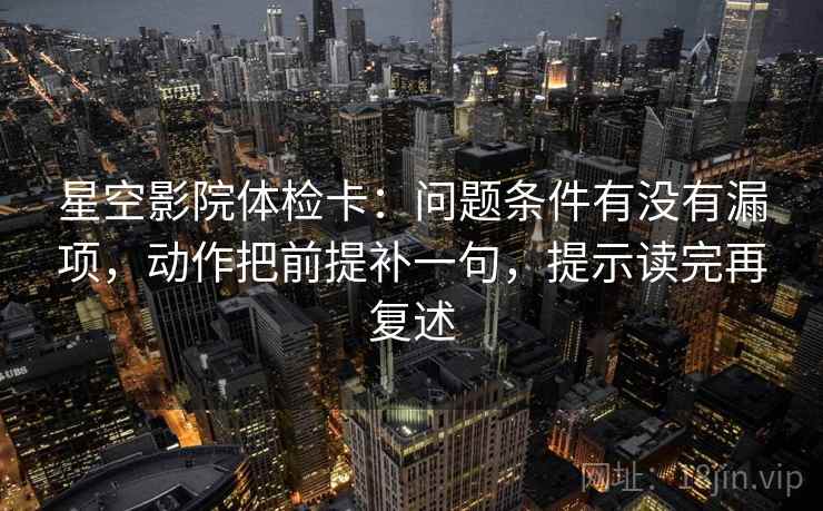 星空影院体检卡：问题条件有没有漏项，动作把前提补一句，提示读完再复述