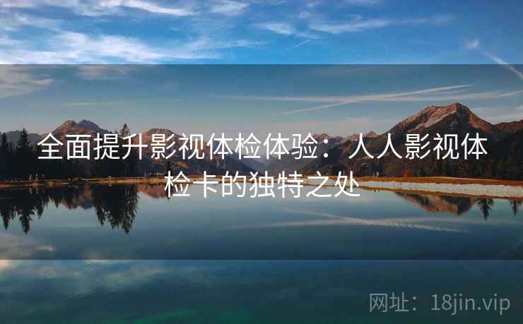 全面提升影视体检体验:人人影视体检卡的独特之处 全面提升影视体检体验:人人影视体检卡的独特之处