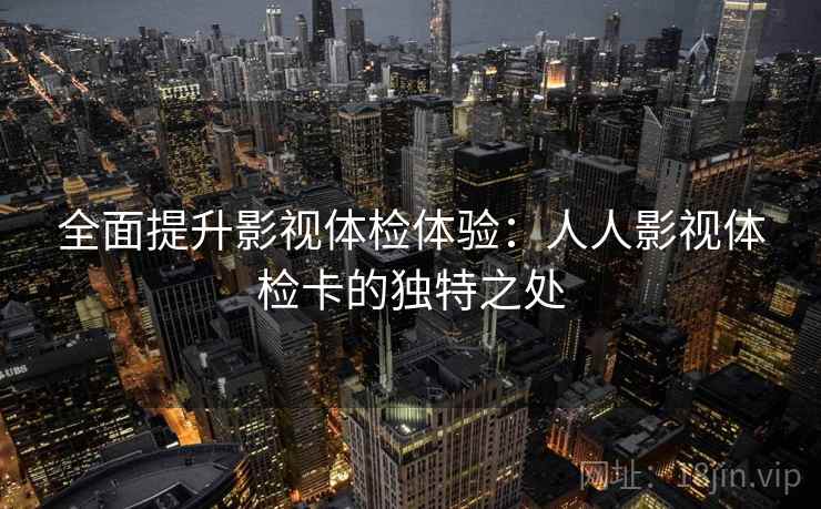 全面提升影视体检体验:人人影视体检卡的独特之处 全面提升影视体检体验:人人影视体检卡的独特之处