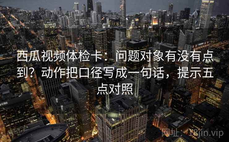 西瓜视频体检卡:问题对象有没有点到?动作把口径写成一句话,提示五点对照 西瓜视频体检卡:问题对象有没有点到?动作把口径写成一句话,提示五点对照