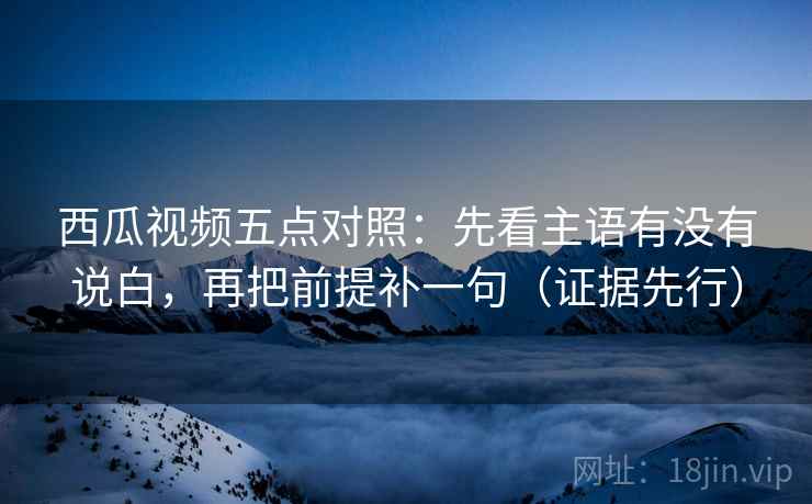 西瓜视频五点对照:先看主语有没有说白,再把前提补一句(证据先行) 西瓜视频五点对照:先看主语有没有说白,再把前提补一句(证据先行)