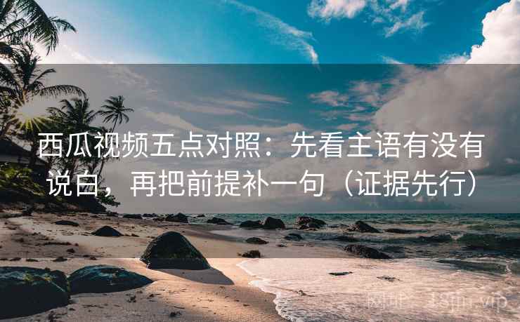 西瓜视频五点对照:先看主语有没有说白,再把前提补一句(证据先行) 西瓜视频五点对照:先看主语有没有说白,再把前提补一句(证据先行)