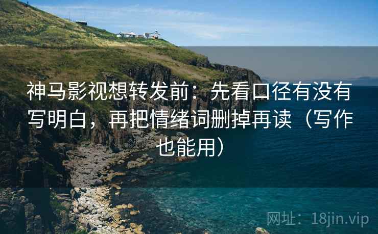 神马影视想转发前：先看口径有没有写明白，再把情绪词删掉再读（写作也能用）