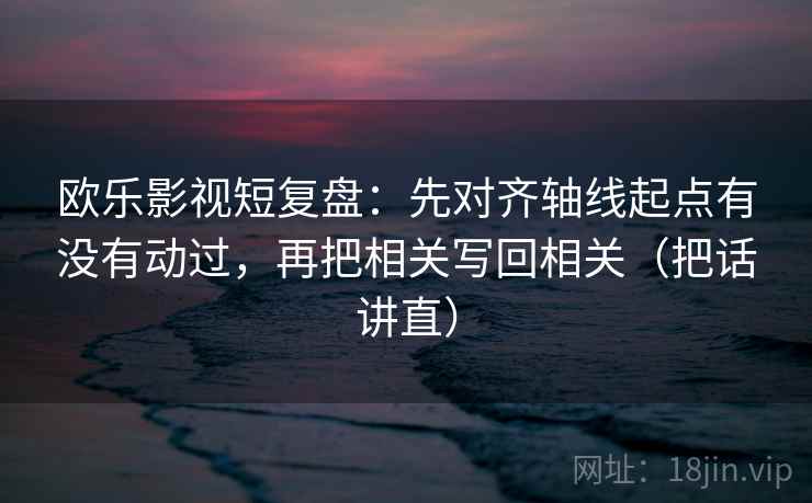 欧乐影视短复盘：先对齐轴线起点有没有动过，再把相关写回相关（把话讲直）
