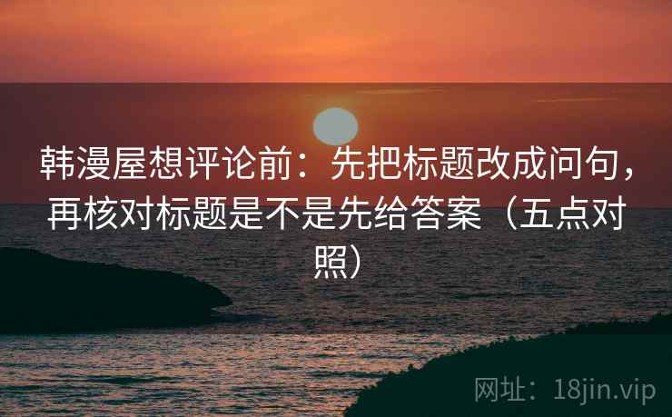 韩漫屋想评论前:先把标题改成问句,再核对标题是不是先给答案(五点对照) 韩漫屋想评论前:先把标题改成问句,再核对标题是不是先给答案(五点对照)