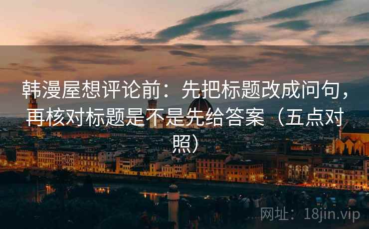 韩漫屋想评论前:先把标题改成问句,再核对标题是不是先给答案(五点对照) 韩漫屋想评论前:先把标题改成问句,再核对标题是不是先给答案(五点对照)