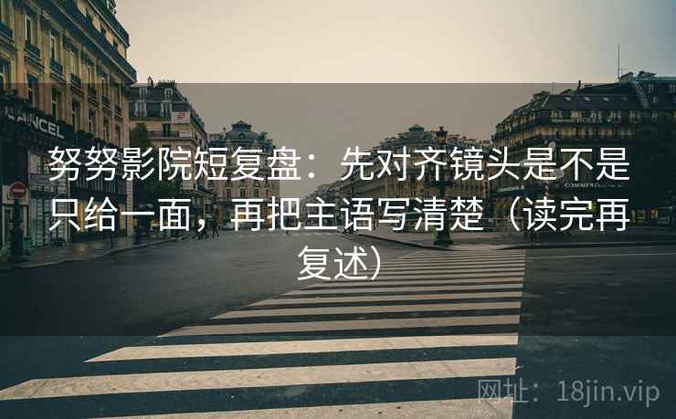 努努影院短复盘：先对齐镜头是不是只给一面，再把主语写清楚（读完再复述）