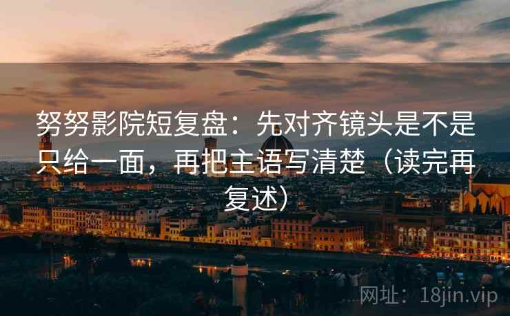 努努影院短复盘：先对齐镜头是不是只给一面，再把主语写清楚（读完再复述）