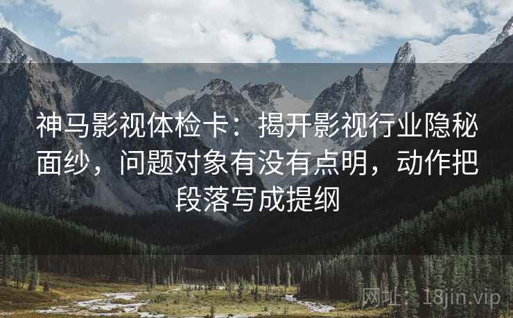 神马影视体检卡:揭开影视行业隐秘面纱,问题对象有没有点明,动作把段落写成提纲 神马影视体检卡:揭开影视行业隐秘面纱,问题对象有没有点明,动作把段落写成提纲