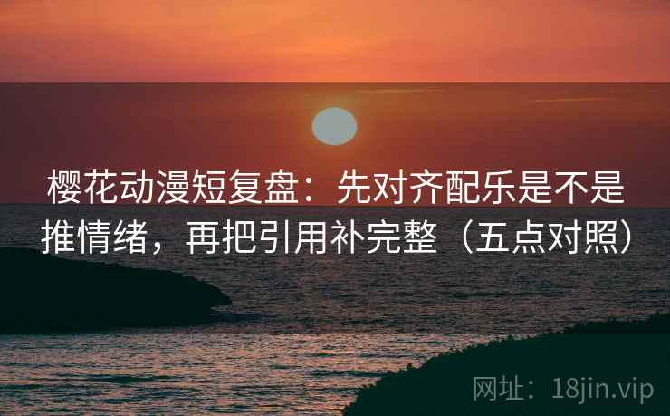樱花动漫短复盘：先对齐配乐是不是推情绪，再把引用补完整（五点对照）