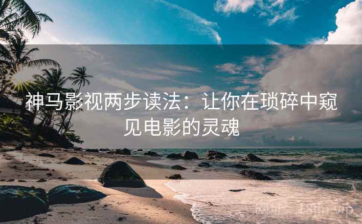 神马影视两步读法:让你在琐碎中窥见电影的灵魂 神马影视两步读法:让你在琐碎中窥见电影的灵魂
